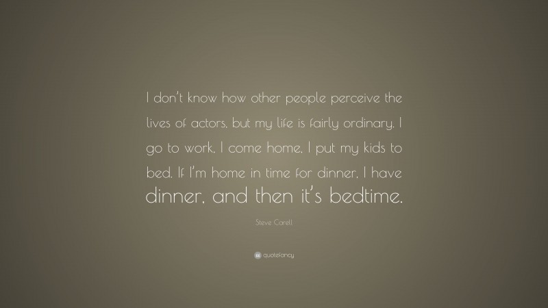 Steve Carell Quote: “I don’t know how other people perceive the lives of actors, but my life is fairly ordinary. I go to work, I come home, I put my kids to bed. If I’m home in time for dinner, I have dinner, and then it’s bedtime.”