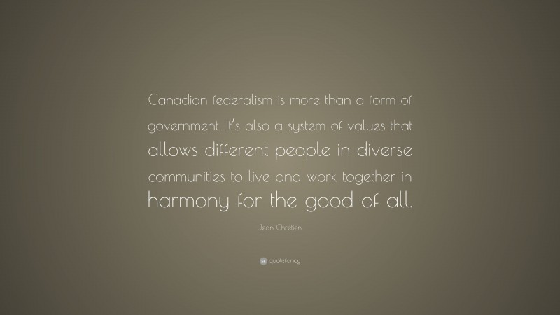 Jean Chretien Quote: “Canadian federalism is more than a form of government. It’s also a system of values that allows different people in diverse communities to live and work together in harmony for the good of all.”