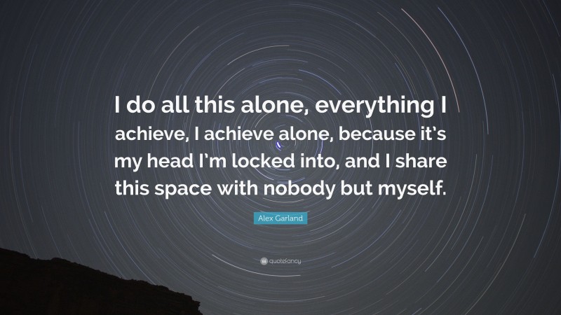 Alex Garland Quote: “I do all this alone, everything I achieve, I achieve alone, because it’s my head I’m locked into, and I share this space with nobody but myself.”