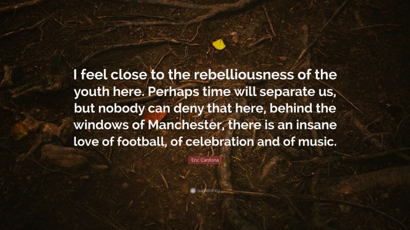 Eric Cantona Quote: “I feel close to the rebelliousness of the youth here. Perhaps time will separate us, but nobody can deny that here, behind the windows of Manchester, there is an insane love of football, of celebration and of music.”