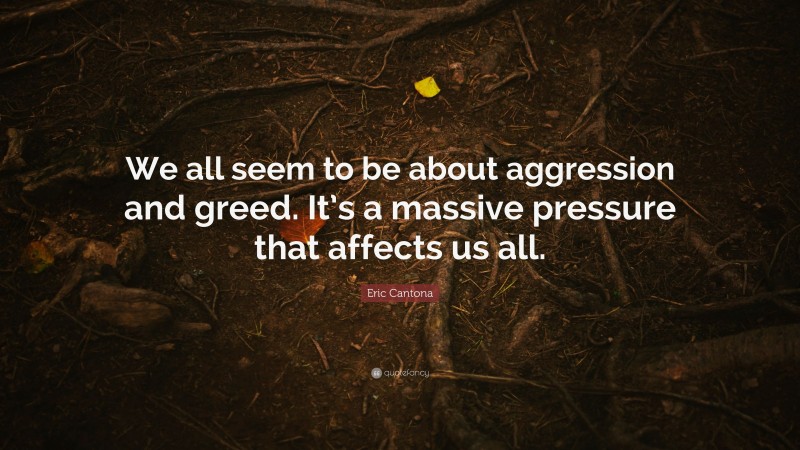 Eric Cantona Quote: “We all seem to be about aggression and greed. It’s a massive pressure that affects us all.”