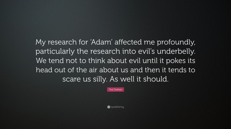 Ted Dekker Quote: “My research for ‘Adam’ affected me profoundly, particularly the research into evil’s underbelly. We tend not to think about evil until it pokes its head out of the air about us and then it tends to scare us silly. As well it should.”