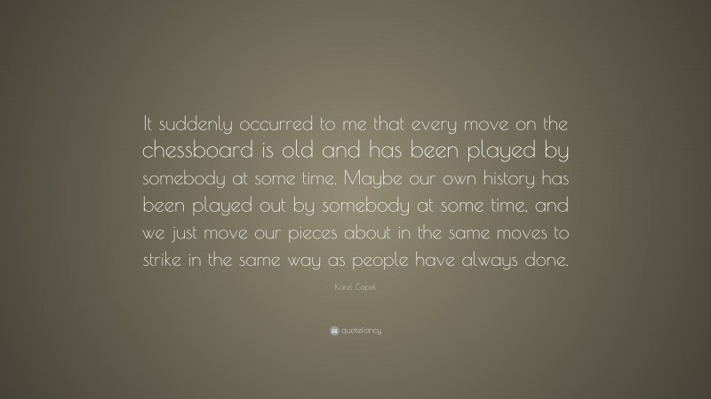 Karel Čapek Quote: “It suddenly occurred to me that every move on the chessboard is old and has been played by somebody at some time. Maybe our own history has been played out by somebody at some time, and we just move our pieces about in the same moves to strike in the same way as people have always done.”
