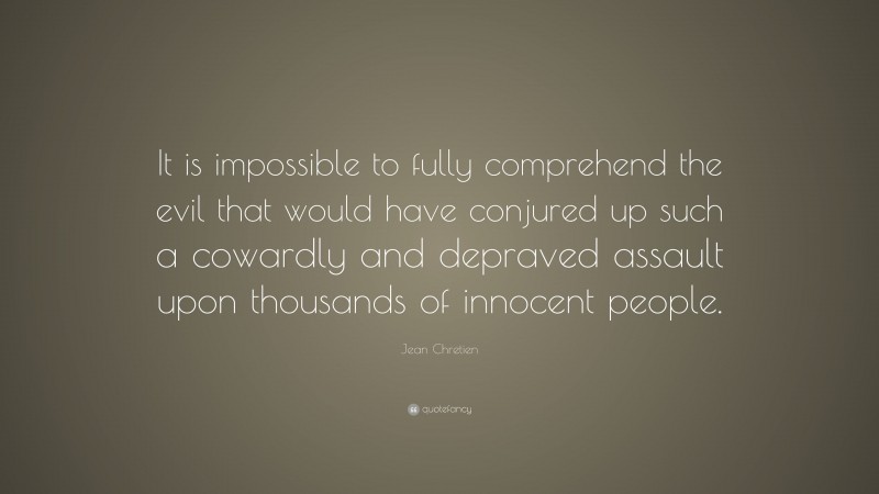 Jean Chretien Quote: “It is impossible to fully comprehend the evil that would have conjured up such a cowardly and depraved assault upon thousands of innocent people.”