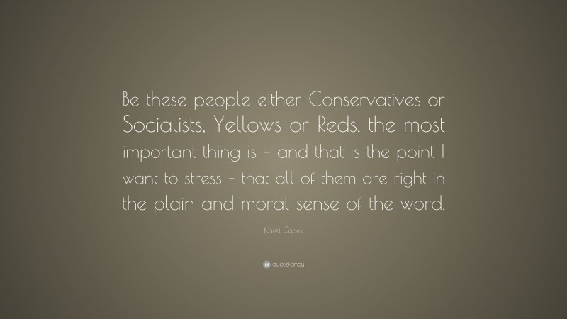 Karel Čapek Quote: “Be these people either Conservatives or Socialists, Yellows or Reds, the most important thing is – and that is the point I want to stress – that all of them are right in the plain and moral sense of the word.”