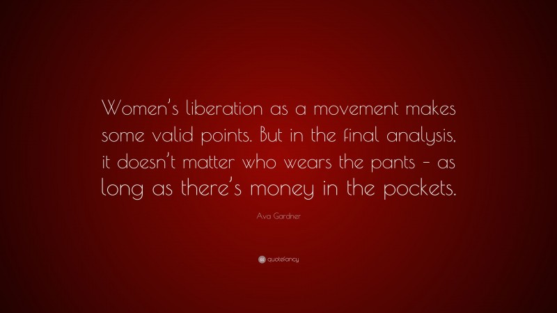 Ava Gardner Quote: “Women’s liberation as a movement makes some valid points. But in the final analysis, it doesn’t matter who wears the pants – as long as there’s money in the pockets.”