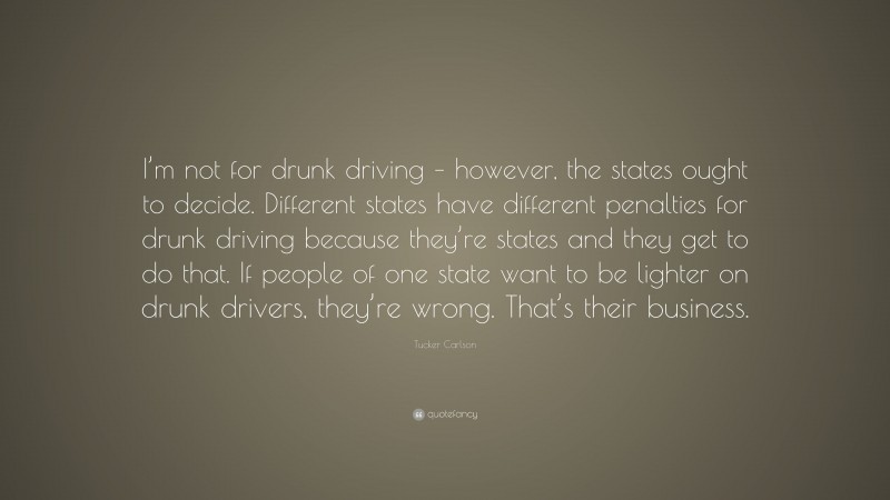 Tucker Carlson Quote: “I’m not for drunk driving – however, the states ought to decide. Different states have different penalties for drunk driving because they’re states and they get to do that. If people of one state want to be lighter on drunk drivers, they’re wrong. That’s their business.”