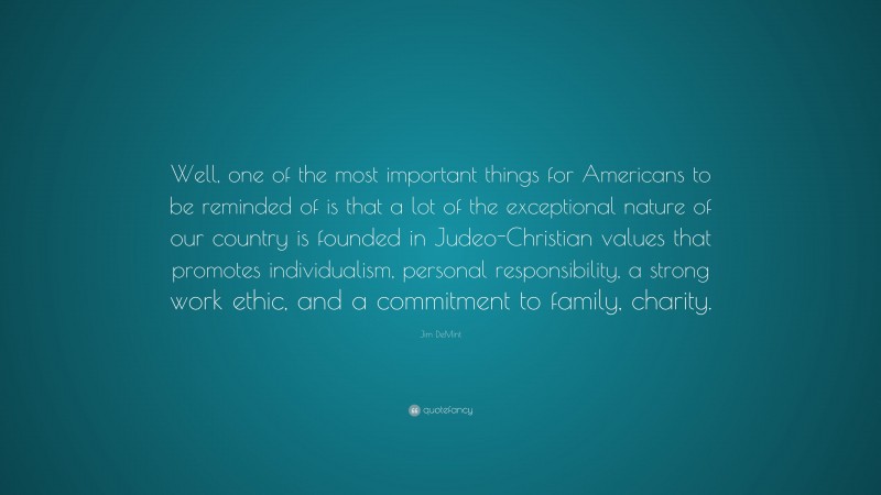 Jim DeMint Quote: “Well, one of the most important things for Americans to be reminded of is that a lot of the exceptional nature of our country is founded in Judeo-Christian values that promotes individualism, personal responsibility, a strong work ethic, and a commitment to family, charity.”