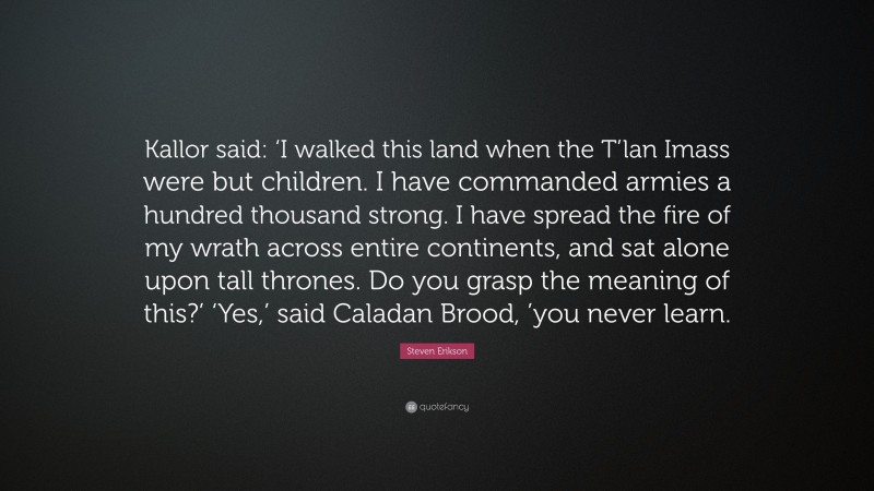 Steven Erikson Quote: “Kallor said: ‘I walked this land when the T’lan Imass were but children. I have commanded armies a hundred thousand strong. I have spread the fire of my wrath across entire continents, and sat alone upon tall thrones. Do you grasp the meaning of this?’ ‘Yes,’ said Caladan Brood, ’you never learn.”