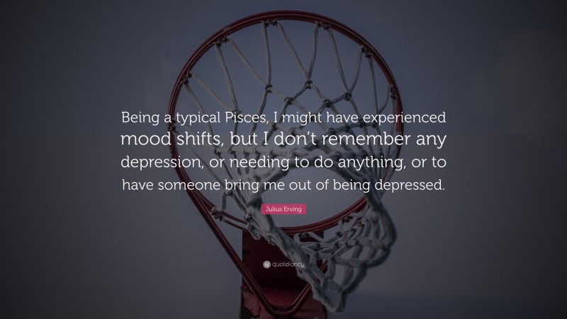 Julius Erving Quote: “Being a typical Pisces, I might have experienced mood shifts, but I don’t remember any depression, or needing to do anything, or to have someone bring me out of being depressed.”