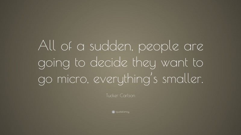 Tucker Carlson Quote: “All of a sudden, people are going to decide they want to go micro, everything’s smaller.”