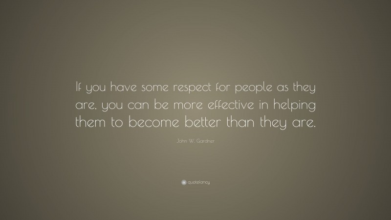 John W. Gardner Quote: “If you have some respect for people as they are, you can be more effective in helping them to become better than they are.”