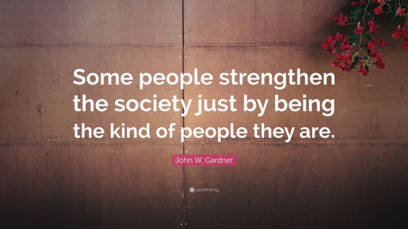 John W. Gardner Quote: “Some people strengthen the society just by being the kind of people they are.”