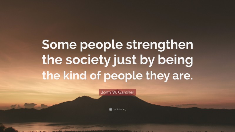 John W. Gardner Quote: “Some people strengthen the society just by being the kind of people they are.”