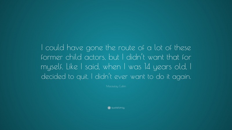 Macaulay Culkin Quote: “I could have gone the route of a lot of these former child actors, but I didn’t want that for myself. Like I said, when I was 14 years old, I decided to quit. I didn’t ever want to do it again.”