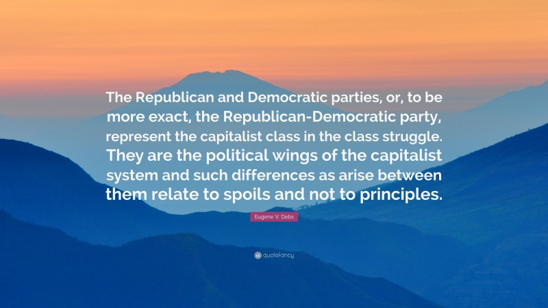 Eugene V. Debs Quote: “The Republican and Democratic parties, or, to be more exact, the Republican-Democratic party, represent the capitalist class in the class struggle. They are the political wings of the capitalist system and such differences as arise between them relate to spoils and not to principles.”