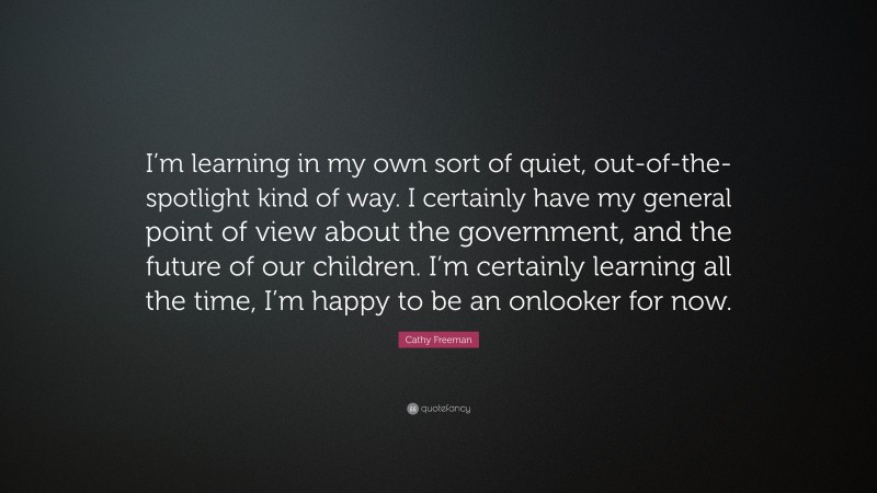 Cathy Freeman Quote: “I’m learning in my own sort of quiet, out-of-the-spotlight kind of way. I certainly have my general point of view about the government, and the future of our children. I’m certainly learning all the time, I’m happy to be an onlooker for now.”