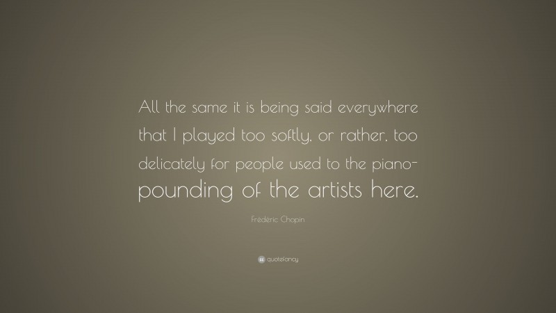 Frédéric Chopin Quote: “All the same it is being said everywhere that I played too softly, or rather, too delicately for people used to the piano-pounding of the artists here.”