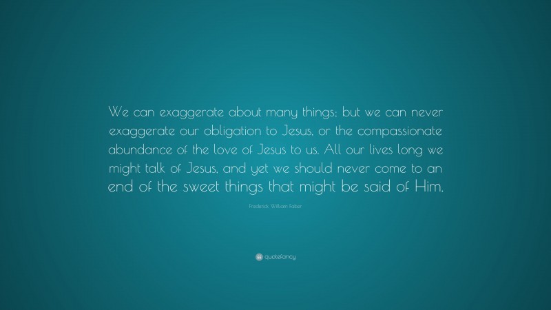 Frederick William Faber Quote: “We can exaggerate about many things; but we can never exaggerate our obligation to Jesus, or the compassionate abundance of the love of Jesus to us. All our lives long we might talk of Jesus, and yet we should never come to an end of the sweet things that might be said of Him.”
