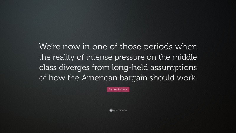 James Fallows Quote: “We’re now in one of those periods when the reality of intense pressure on the middle class diverges from long-held assumptions of how the American bargain should work.”