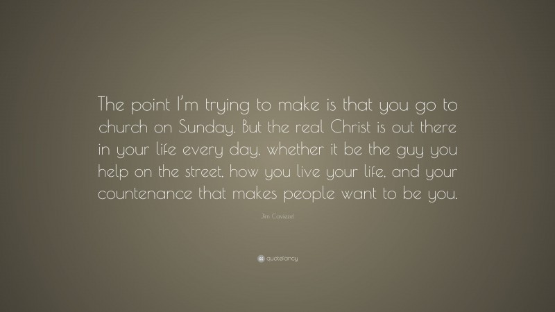 Jim Caviezel Quote: “The point I’m trying to make is that you go to church on Sunday. But the real Christ is out there in your life every day, whether it be the guy you help on the street, how you live your life, and your countenance that makes people want to be you.”