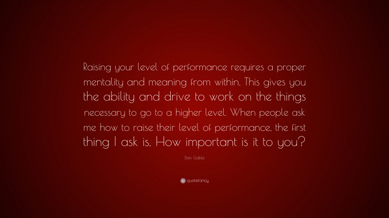 Dan Gable Quote: “Raising your level of performance requires a proper mentality and meaning from within. This gives you the ability and drive to work on the things necessary to go to a higher level. When people ask me how to raise their level of performance, the first thing I ask is, How important is it to you?”