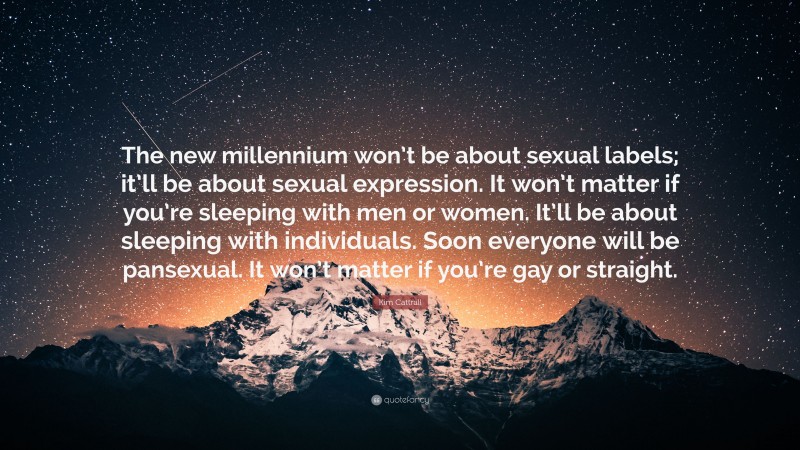 Kim Cattrall Quote: “The new millennium won’t be about sexual labels; it’ll be about sexual expression. It won’t matter if you’re sleeping with men or women. It’ll be about sleeping with individuals. Soon everyone will be pansexual. It won’t matter if you’re gay or straight.”