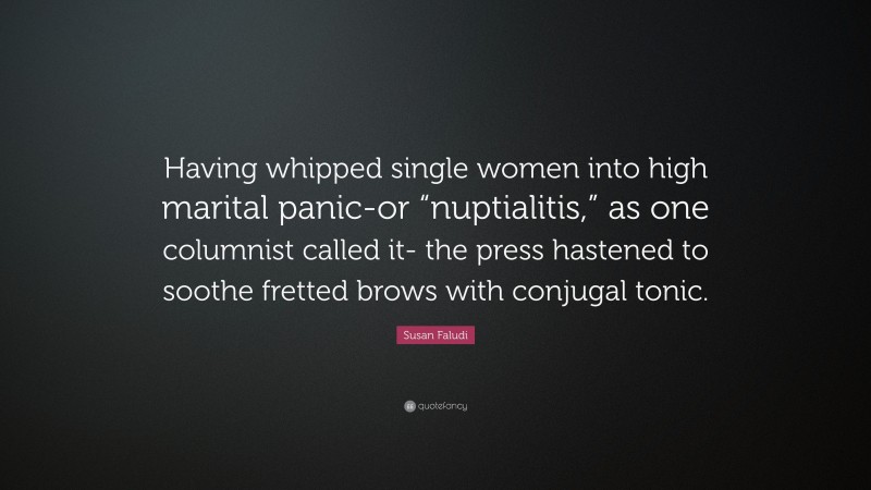 Susan Faludi Quote: “Having whipped single women into high marital panic-or “nuptialitis,” as one columnist called it- the press hastened to soothe fretted brows with conjugal tonic.”
