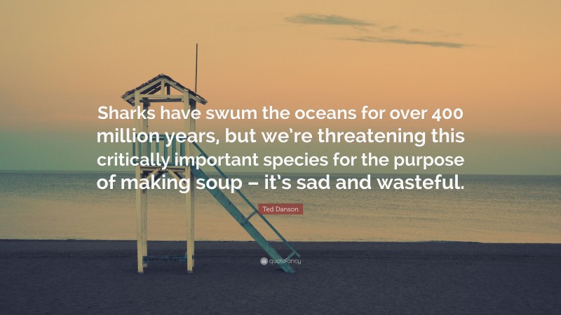 Ted Danson Quote: “Sharks have swum the oceans for over 400 million years, but we’re threatening this critically important species for the purpose of making soup – it’s sad and wasteful.”