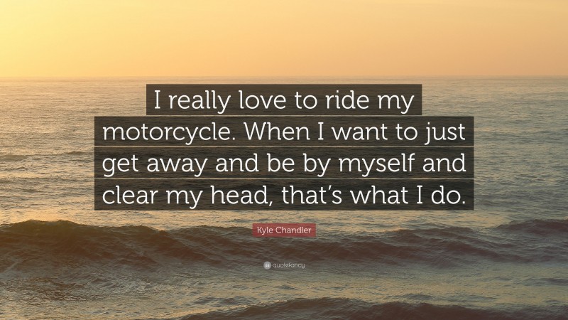 Kyle Chandler Quote: “I really love to ride my motorcycle. When I want to just get away and be by myself and clear my head, that’s what I do.”