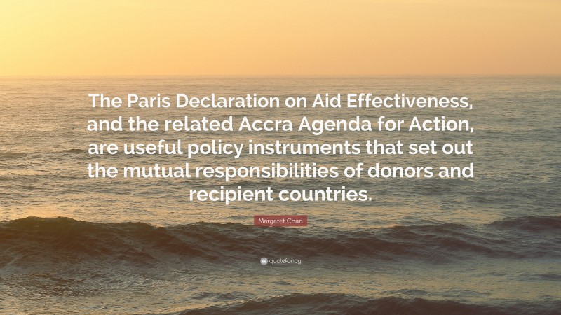 Margaret Chan Quote: “The Paris Declaration on Aid Effectiveness, and the related Accra Agenda for Action, are useful policy instruments that set out the mutual responsibilities of donors and recipient countries.”
