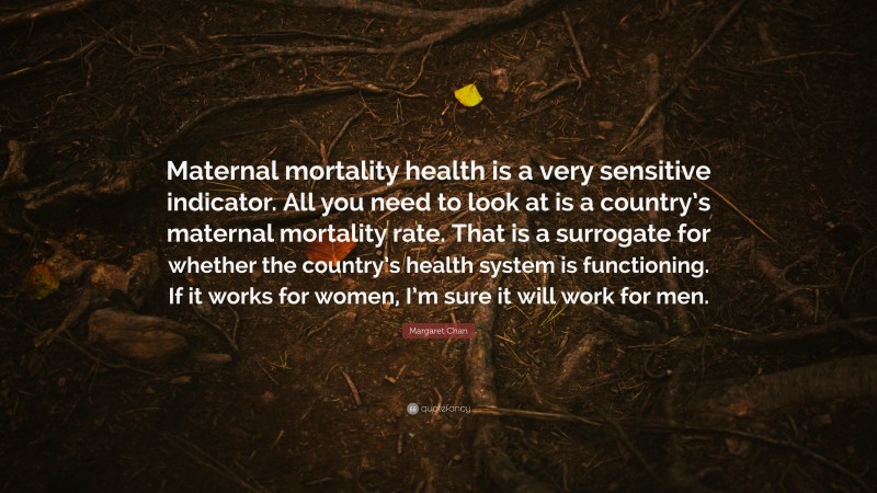 Margaret Chan Quote: “Maternal mortality health is a very sensitive indicator. All you need to look at is a country’s maternal mortality rate. That is a surrogate for whether the country’s health system is functioning. If it works for women, I’m sure it will work for men.”