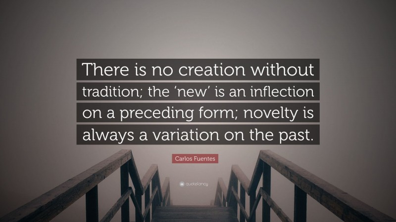 Carlos Fuentes Quote: “There is no creation without tradition; the ‘new’ is an inflection on a preceding form; novelty is always a variation on the past.”