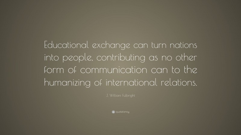 J. William Fulbright Quote: “Educational exchange can turn nations into people, contributing as no other form of communication can to the humanizing of international relations.”