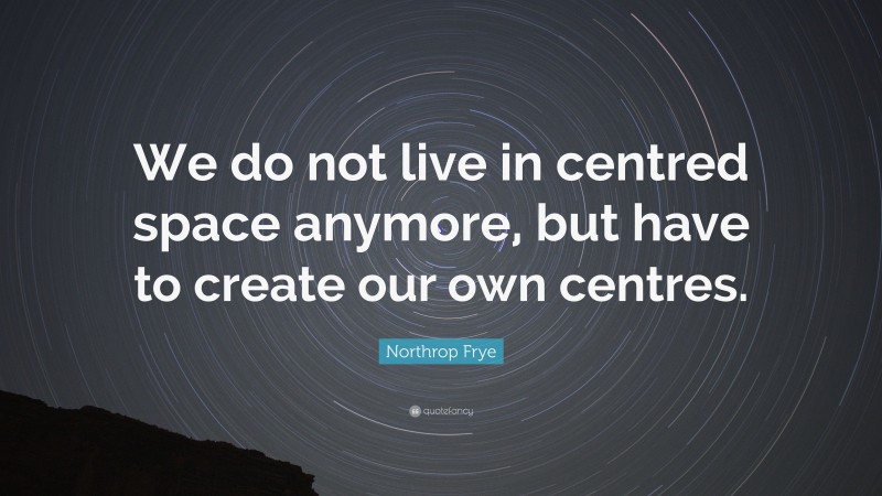 Northrop Frye Quote: “We do not live in centred space anymore, but have to create our own centres.”