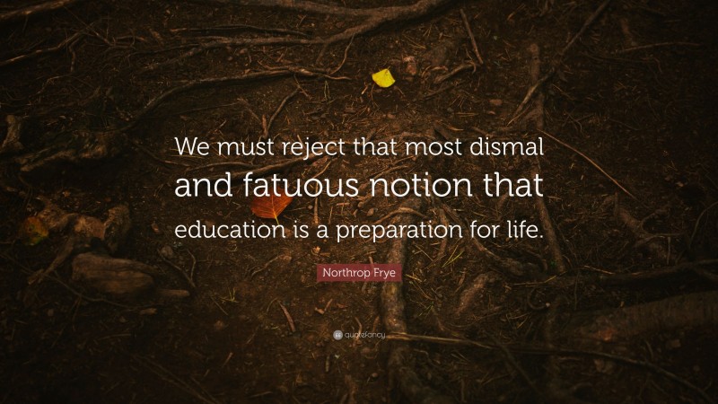 Northrop Frye Quote: “We must reject that most dismal and fatuous notion that education is a preparation for life.”