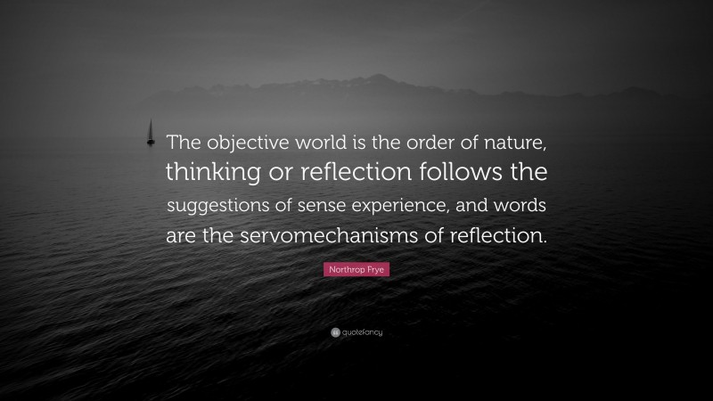 Northrop Frye Quote: “The objective world is the order of nature, thinking or reflection follows the suggestions of sense experience, and words are the servomechanisms of reflection.”