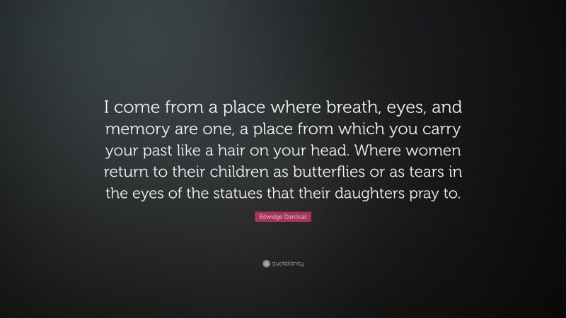 Edwidge Danticat Quote: “I come from a place where breath, eyes, and memory are one, a place from which you carry your past like a hair on your head. Where women return to their children as butterflies or as tears in the eyes of the statues that their daughters pray to.”