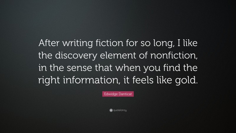 Edwidge Danticat Quote: “After writing fiction for so long, I like the discovery element of nonfiction, in the sense that when you find the right information, it feels like gold.”