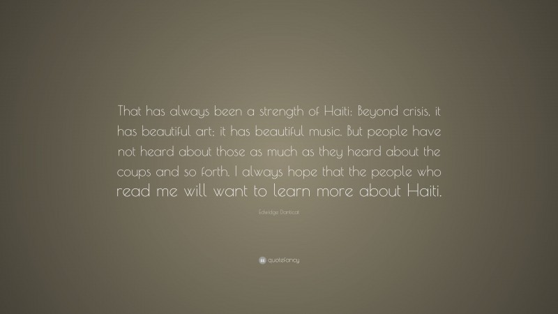 Edwidge Danticat Quote: “That has always been a strength of Haiti: Beyond crisis, it has beautiful art; it has beautiful music. But people have not heard about those as much as they heard about the coups and so forth. I always hope that the people who read me will want to learn more about Haiti.”