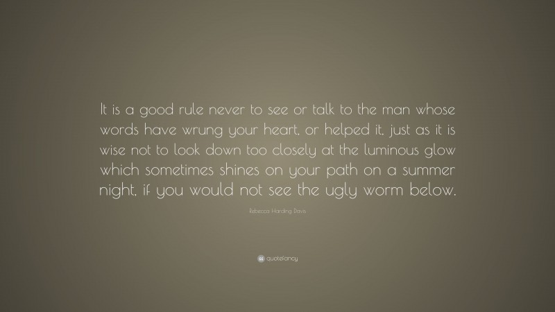 Rebecca Harding Davis Quote: “It is a good rule never to see or talk to the man whose words have wrung your heart, or helped it, just as it is wise not to look down too closely at the luminous glow which sometimes shines on your path on a summer night, if you would not see the ugly worm below.”