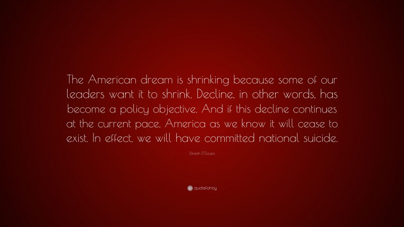 Dinesh D'Souza Quote: “The American dream is shrinking because some of our leaders want it to shrink. Decline, in other words, has become a policy objective. And if this decline continues at the current pace, America as we know it will cease to exist. In effect, we will have committed national suicide.”