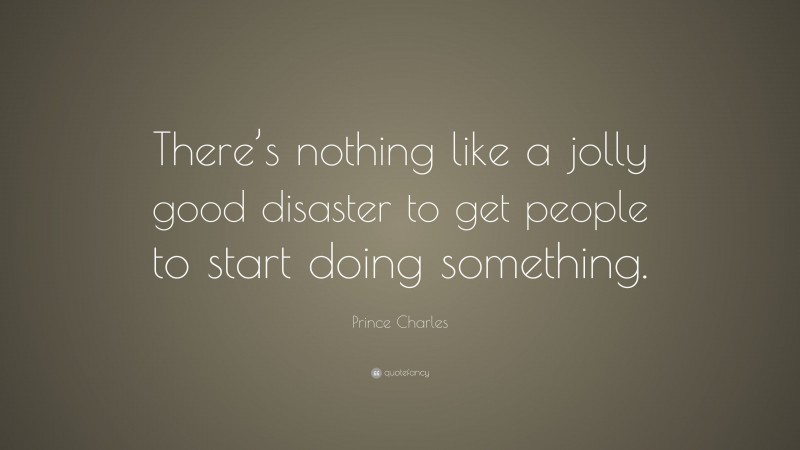 Prince Charles Quote: “There’s nothing like a jolly good disaster to get people to start doing something.”