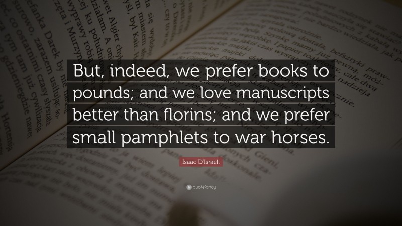 Isaac D'Israeli Quote: “But, indeed, we prefer books to pounds; and we love manuscripts better than florins; and we prefer small pamphlets to war horses.”
