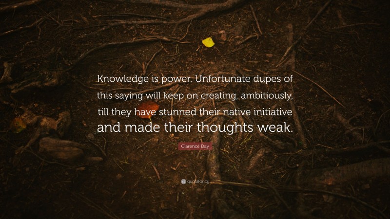 Clarence Day Quote: “Knowledge is power. Unfortunate dupes of this saying will keep on creating, ambitiously, till they have stunned their native initiative and made their thoughts weak.”