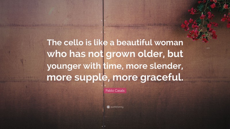 Pablo Casals Quote: “The cello is like a beautiful woman who has not grown older, but younger with time, more slender, more supple, more graceful.”