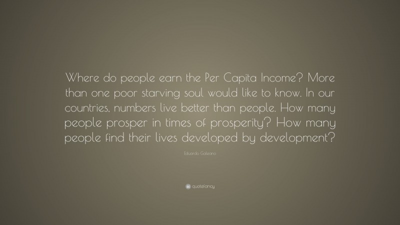 Eduardo Galeano Quote: “Where do people earn the Per Capita Income? More than one poor starving soul would like to know. In our countries, numbers live better than people. How many people prosper in times of prosperity? How many people find their lives developed by development?”