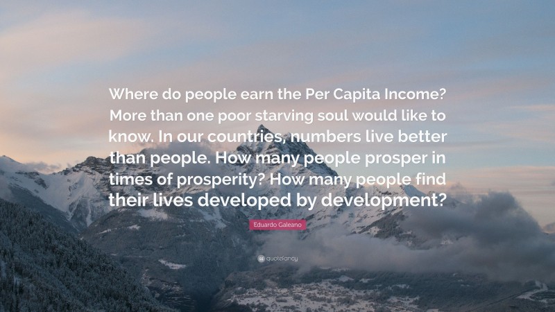 Eduardo Galeano Quote: “Where do people earn the Per Capita Income? More than one poor starving soul would like to know. In our countries, numbers live better than people. How many people prosper in times of prosperity? How many people find their lives developed by development?”