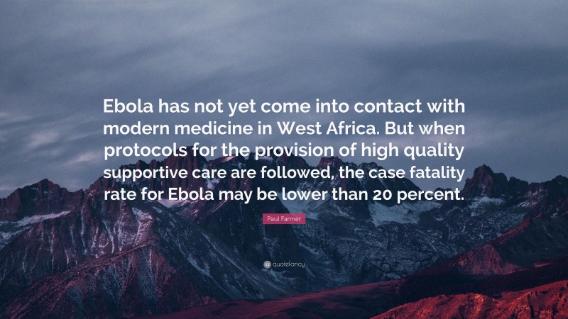 Paul Farmer Quote: “Ebola has not yet come into contact with modern medicine in West Africa. But when protocols for the provision of high quality supportive care are followed, the case fatality rate for Ebola may be lower than 20 percent.”