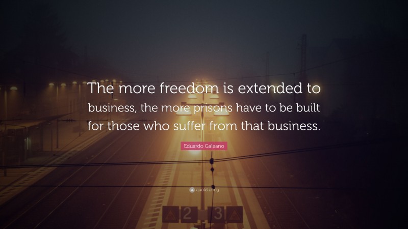 Eduardo Galeano Quote: “The more freedom is extended to business, the more prisons have to be built for those who suffer from that business.”
